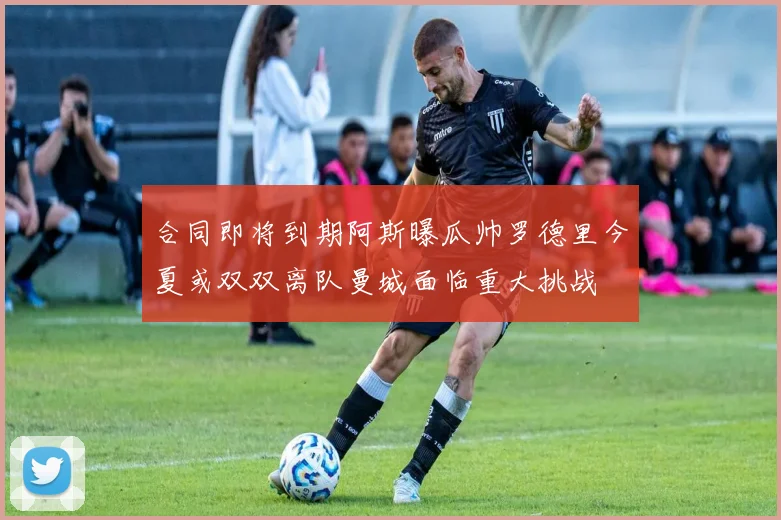 合同即将到期阿斯曝瓜帅罗德里今夏或双双离队曼城面临重大挑战