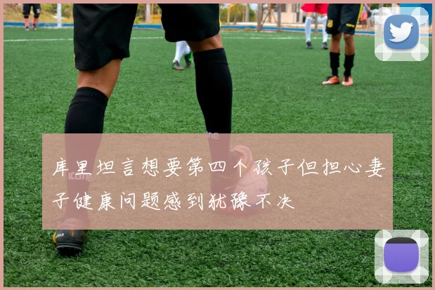 库里坦言想要第四个孩子但担心妻子健康问题感到犹豫不决