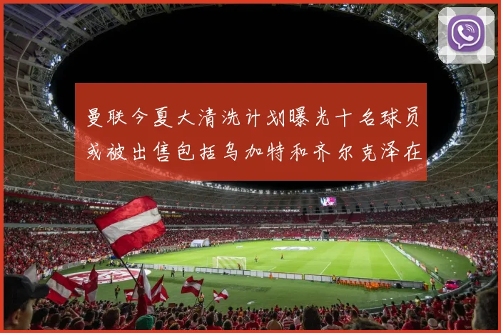 曼联今夏大清洗计划曝光十名球员或被出售包括乌加特和齐尔克泽在内