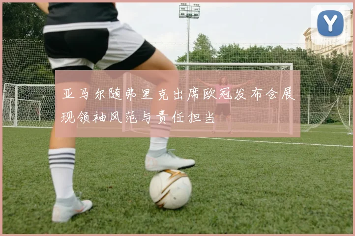 亚马尔随弗里克出席欧冠发布会展现领袖风范与责任担当