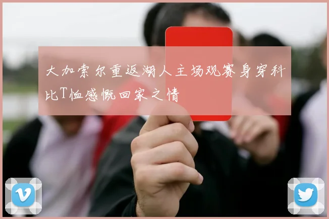 大加索尔重返湖人主场观赛身穿科比T恤感慨回家之情