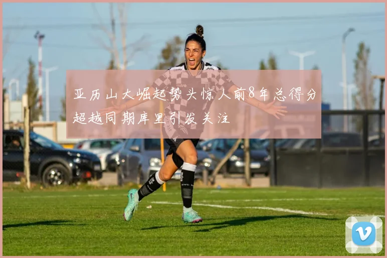 亚历山大崛起势头惊人前8年总得分超越同期库里引发关注
