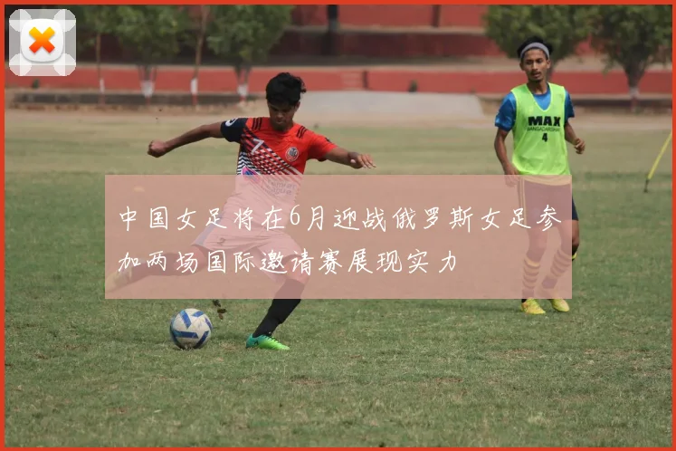 中国女足将在6月迎战俄罗斯女足参加两场国际邀请赛展现实力