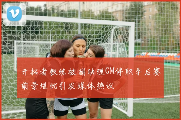 开拓者教练被捕助理GM停职季后赛前景堪忧引发媒体热议