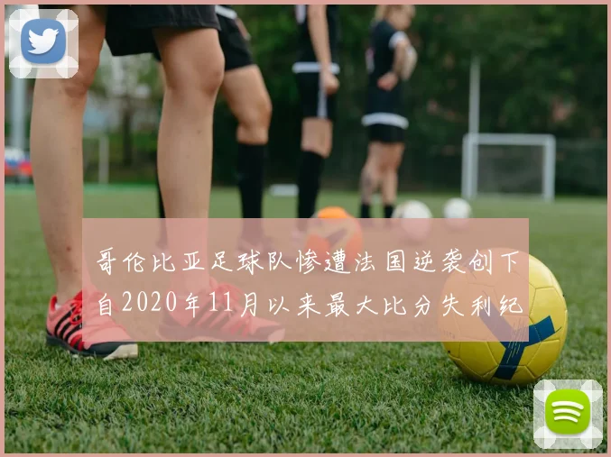 哥伦比亚足球队惨遭法国逆袭创下自2020年11月以来最大比分失利纪录