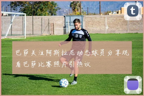 巴萨关注阿斯拉尼动态球员分享观看巴萨比赛照片引热议