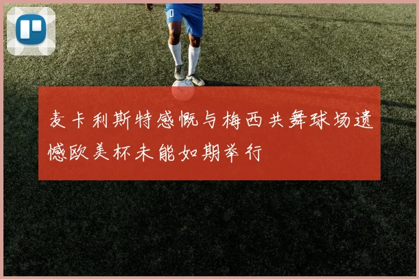 麦卡利斯特感慨与梅西共舞球场遗憾欧美杯未能如期举行