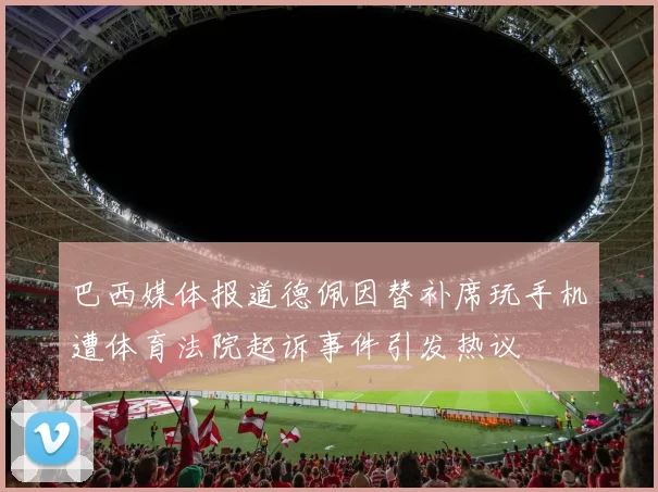 巴西媒体报道德佩因替补席玩手机遭体育法院起诉事件引发热议