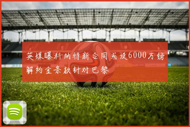 英媒曝科纳特新合同或设6000万镑解约金条款针对巴黎
