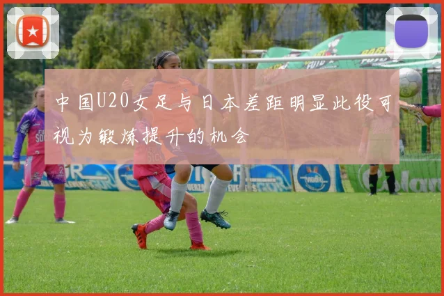 中国U20女足与日本差距明显此役可视为锻炼提升的机会