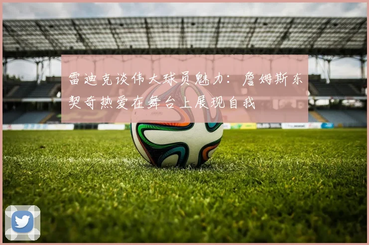雷迪克谈伟大球员魅力：詹姆斯东契奇热爱在舞台上展现自我