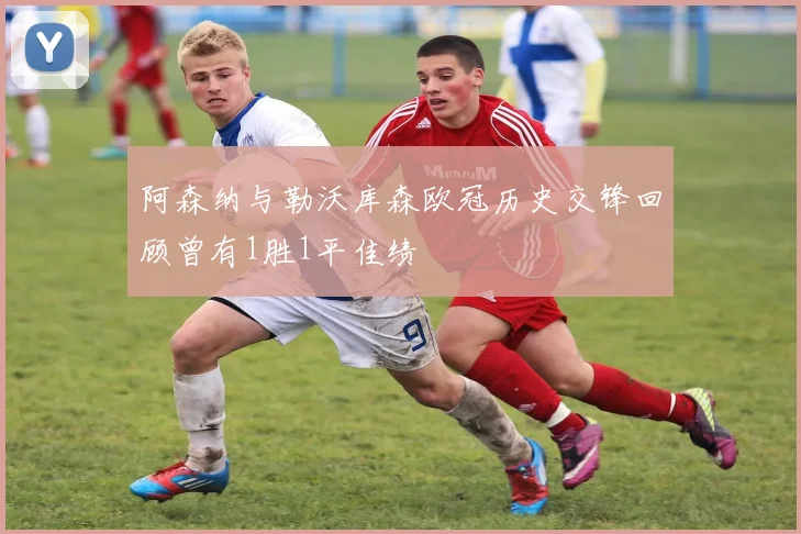 阿森纳与勒沃库森欧冠历史交锋回顾曾有1胜1平佳绩