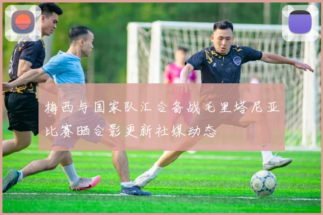 梅西与国家队汇合备战毛里塔尼亚比赛晒合影更新社媒动态