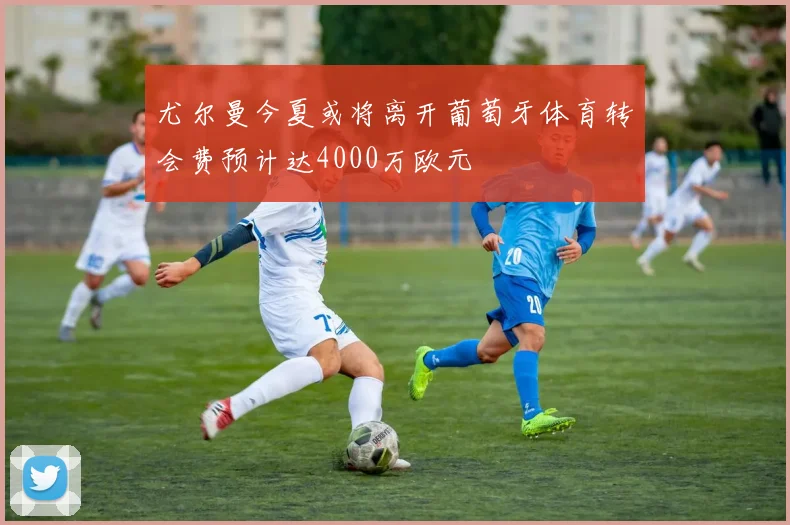 尤尔曼今夏或将离开葡萄牙体育转会费预计达4000万欧元