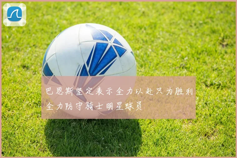 巴恩斯坚定表示全力以赴只为胜利全力防守骑士明星球员
