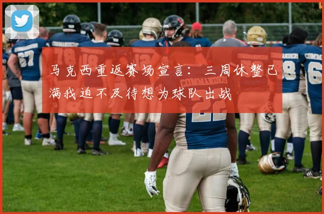 马克西重返赛场宣言：三周休整已满我迫不及待想为球队出战