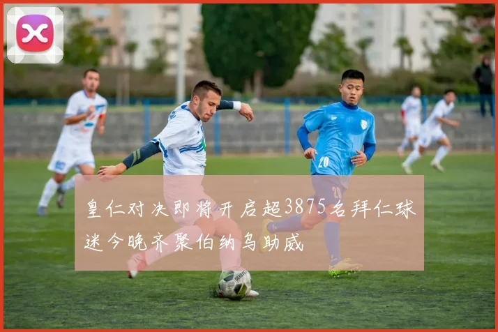 皇仁对决即将开启超3875名拜仁球迷今晚齐聚伯纳乌助威