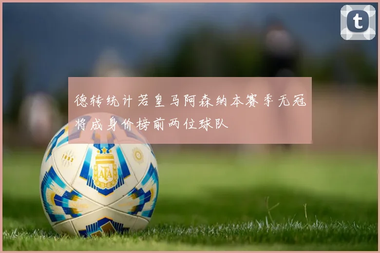 德转统计若皇马阿森纳本赛季无冠将成身价榜前两位球队