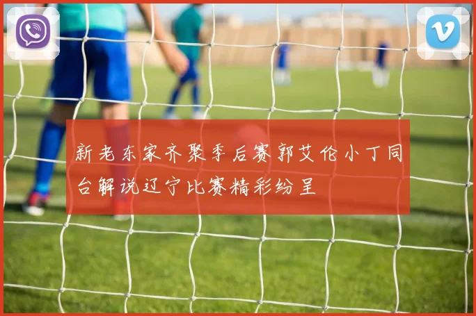 新老东家齐聚季后赛郭艾伦小丁同台解说辽宁比赛精彩纷呈
