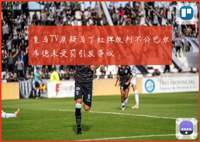 皇马TV质疑马丁红牌改判不公巴尔韦德未受罚引发争议