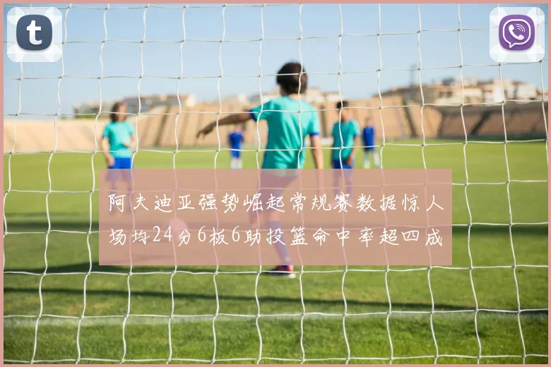 阿夫迪亚强势崛起常规赛数据惊人场均24分6板6助投篮命中率超四成