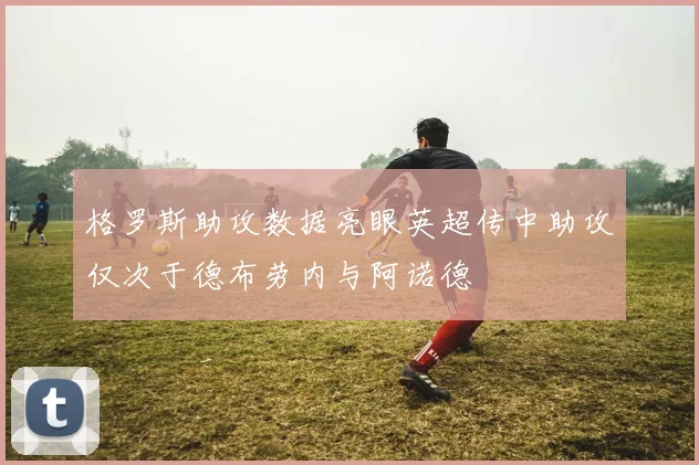 格罗斯助攻数据亮眼英超传中助攻仅次于德布劳内与阿诺德