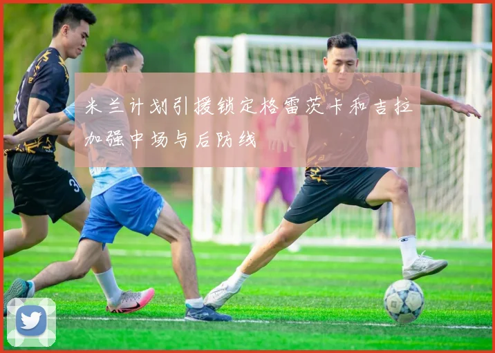 米兰计划引援锁定格雷茨卡和吉拉加强中场与后防线