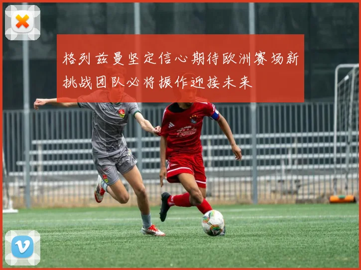 格列兹曼坚定信心期待欧洲赛场新挑战团队必将振作迎接未来