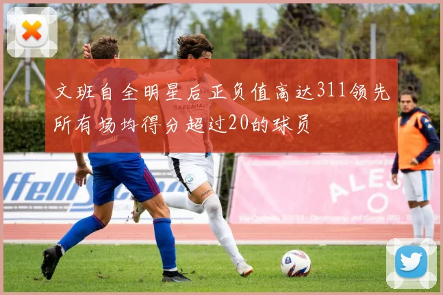 文班自全明星后正负值高达311领先所有场均得分超过20的球员