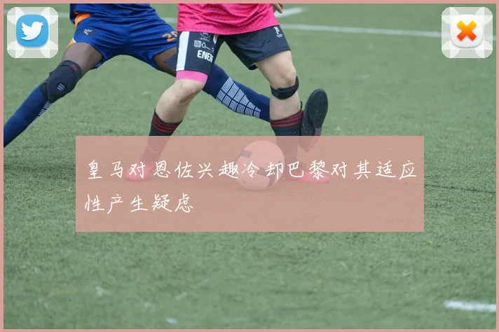皇马对恩佐兴趣冷却巴黎对其适应性产生疑虑