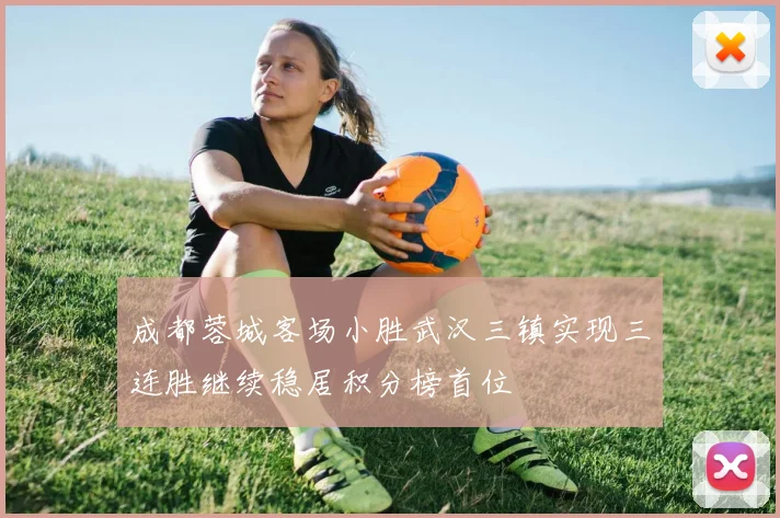成都蓉城客场小胜武汉三镇实现三连胜继续稳居积分榜首位