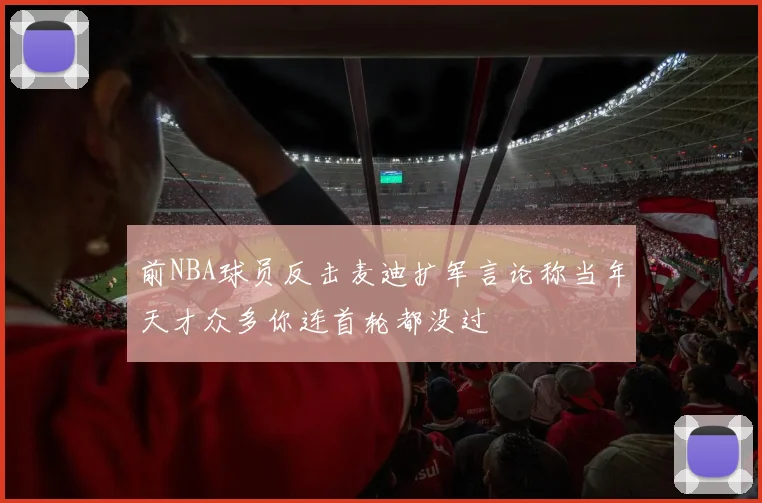 前NBA球员反击麦迪扩军言论称当年天才众多你连首轮都没过