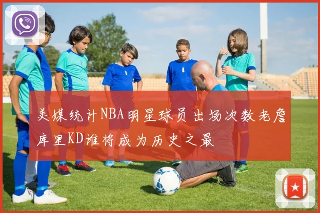 美媒统计NBA明星球员出场次数老詹库里KD谁将成为历史之最