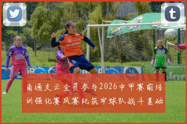 南通支云全员参与2026中甲赛前培训强化赛风赛纪筑牢球队战斗基础