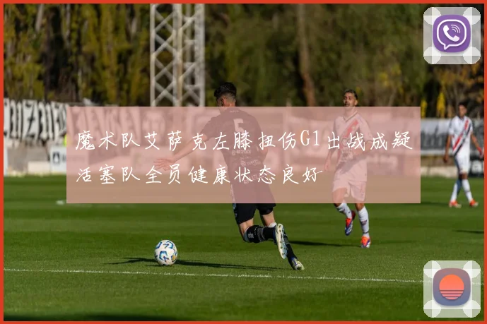 魔术队艾萨克左膝扭伤G1出战成疑活塞队全员健康状态良好