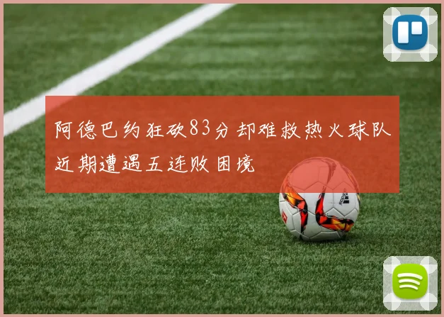 阿德巴约狂砍83分却难救热火球队近期遭遇五连败困境