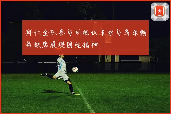 拜仁全队参与训练仅卡尔与乌尔赖希缺席展现团结精神