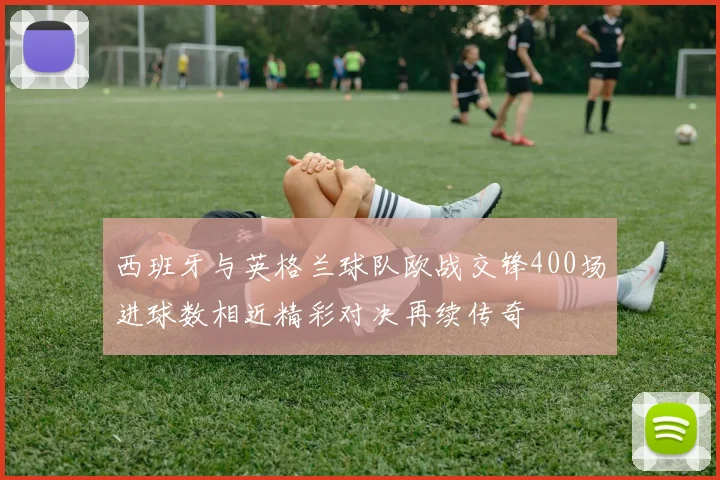 西班牙与英格兰球队欧战交锋400场进球数相近精彩对决再续传奇