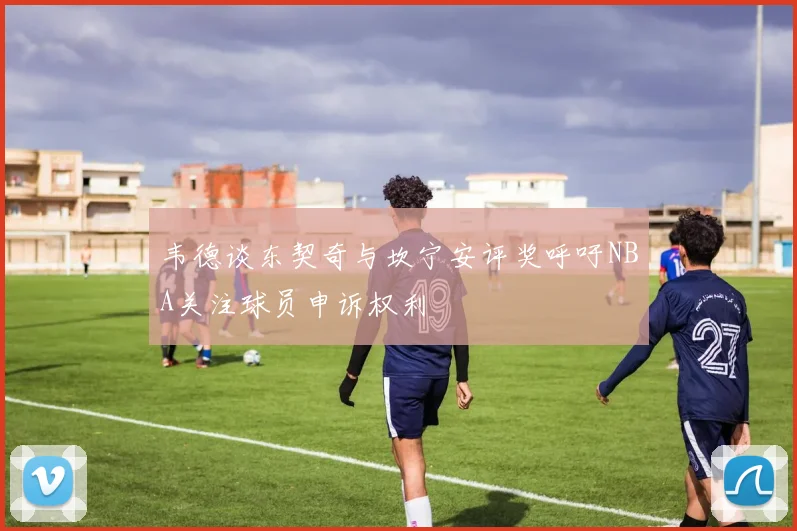 韦德谈东契奇与坎宁安评奖呼吁NBA关注球员申诉权利